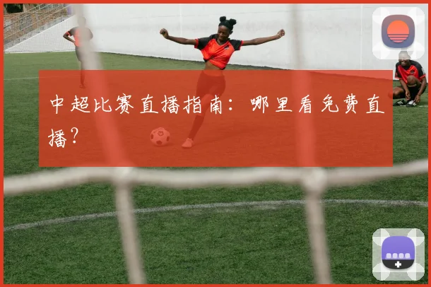 中超比赛直播指南:哪里看免费直播?