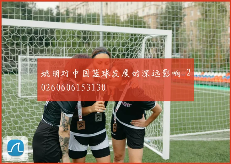 姚明对中国篮球发展的深远影响_20260606153130