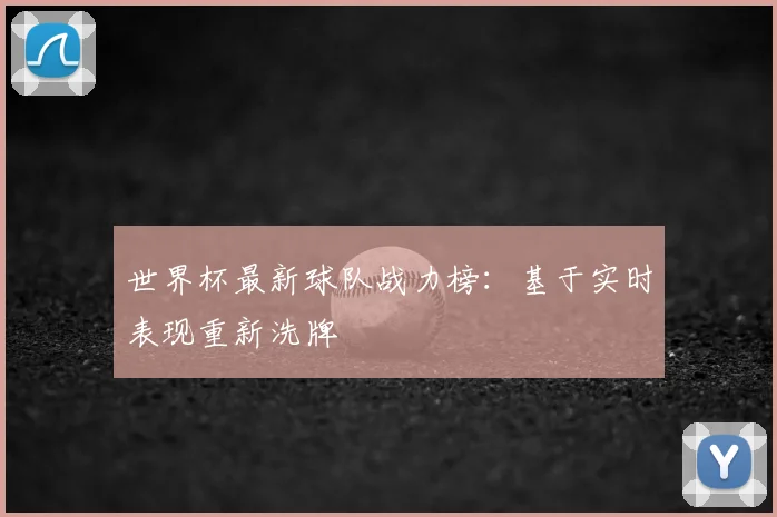 世界杯最新球队战力榜:基于实时表现重新洗牌