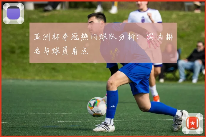亚洲杯夺冠热门球队分析：实力排名与球员看点