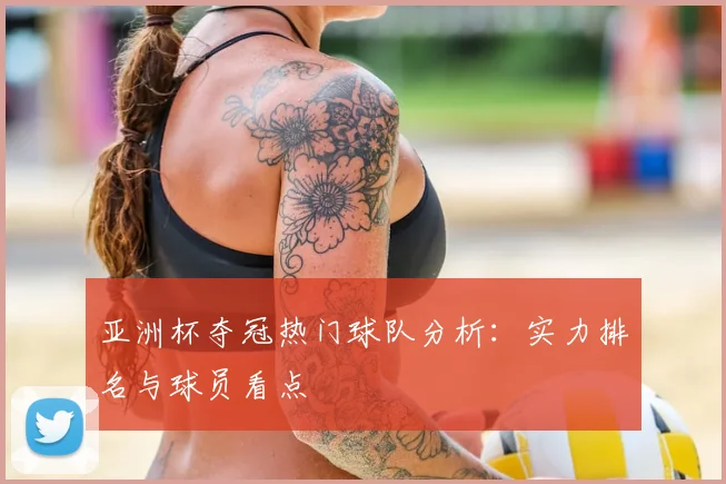 亚洲杯夺冠热门球队分析:实力排名与球员看点