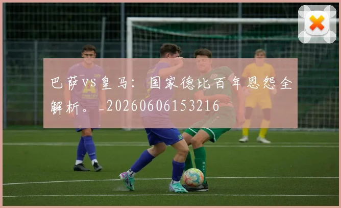巴萨vs皇马：国家德比百年恩怨全解析。_20260606153216