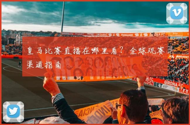 皇马比赛直播在哪里看?全球观赛渠道指南