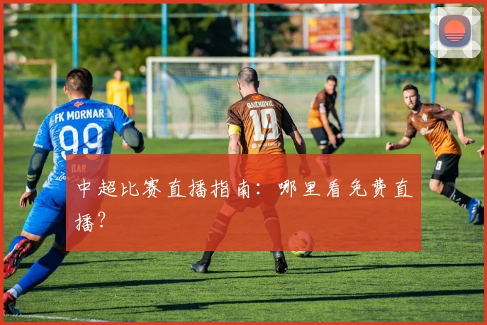 中超比赛直播指南:哪里看免费直播?