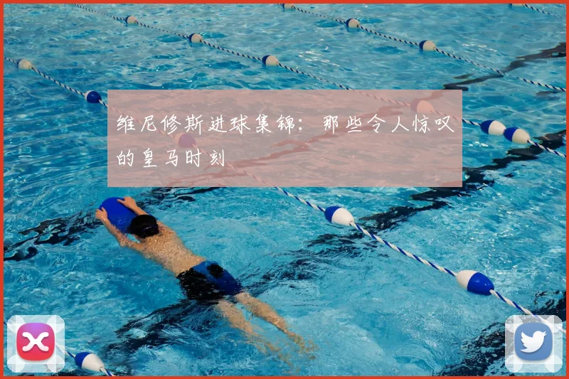 维尼修斯进球集锦：那些令人惊叹的皇马时刻