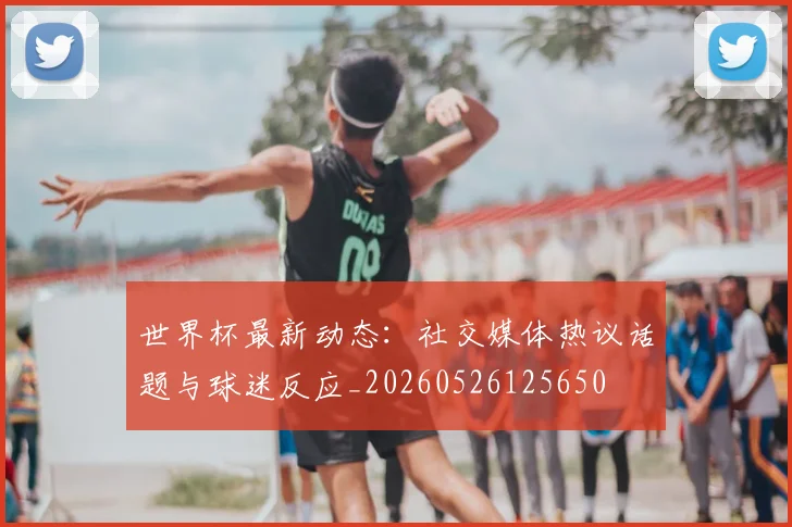 世界杯最新动态：社交媒体热议话题与球迷反应_20260526125650
