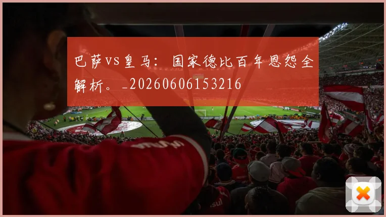 巴萨vs皇马:国家德比百年恩怨全解析。_20260606153216