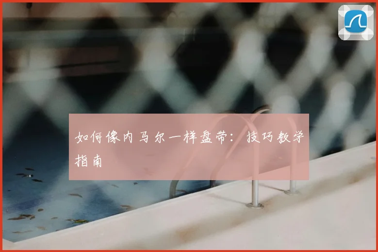 如何像内马尔一样盘带:技巧教学指南