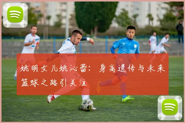 姚明女儿姚沁蕾:身高遗传与未来篮球之路引关注